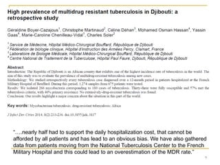 7
“….nearly half had to support the daily hospitalization cost, that cannot be
afforded by all patients and has lead to an obvious bias. We have also gathered
data from patients moving from the National Tuberculosis Center to the French
Military Hospital and this could lead to an overestimation of the MDR rate.”
 