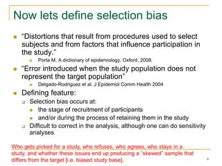 8
Now lets define selection bias
 “Distortions that result from procedures used to select
subjects and from factors that influence participation in
the study.”
 Porta M. A dictionary of epidemiology. Oxford, 2008.
 “Error introduced when the study population does not
represent the target population”
 Delgado-Rodriguez et al. J Epidemiol Comm Health 2004
 Defining feature:
 Selection bias occurs at:
 the stage of recruitment of participants
 and/or during the process of retaining them in the study
 Difficult to correct in the analysis, although one can do sensitivity
analyses
Who gets picked for a study, who refuses, who agrees, who stays in a
study, and whether these issues end up producing a “skewed” sample that
differs from the target [i.e. biased study base].
 