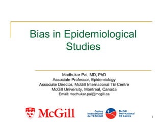 1
Bias in Epidemiological
Studies
Madhukar Pai, MD, PhD
Associate Professor, Epidemiology
Associate Director, McGill International TB Centre
McGill University, Montreal, Canada
Email: madhukar.pai@mcgill.ca
 