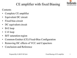 CE amplifier with fixed Biasing
Contents
• Complete CE amplifier
• Equivalent DC circuit
• Fixed bias circuit
• DC equivalent circuit
• B-E loop
• C-E loop
• BJT saturation region
• Common-Emitter (CE) Fixed-Bias Configuration
• Removing DC effects of VCC and Capacitors
• Conclusion and Reference
Prepared By S ARUN M.Tech Fixed Biasing of CE amplifier 1
 