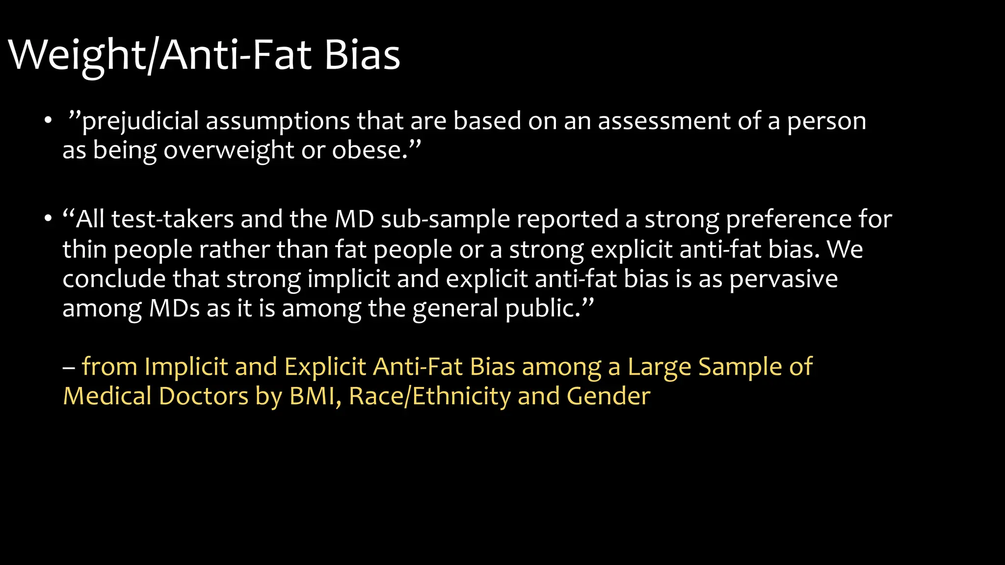 Weight/Anti-Fat Bias
• ”prejudicial assumptions that are based on an assessment of a person
as being overweight or obese.”
• “All test-takers and the MD sub-sample reported a strong preference for
thin people rather than fat people or a strong explicit anti-fat bias. We
conclude that strong implicit and explicit anti-fat bias is as pervasive
among MDs as it is among the general public.”
– from Implicit and Explicit Anti-Fat Bias among a Large Sample of
Medical Doctors by BMI, Race/Ethnicity and Gender
 