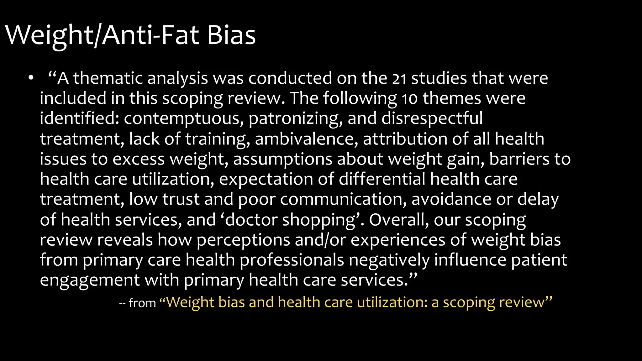 Weight/Anti-Fat Bias
• “A thematic analysis was conducted on the 21 studies that were
included in this scoping review. The following 10 themes were
identified: contemptuous, patronizing, and disrespectful
treatment, lack of training, ambivalence, attribution of all health
issues to excess weight, assumptions about weight gain, barriers to
health care utilization, expectation of differential health care
treatment, low trust and poor communication, avoidance or delay
of health services, and ‘doctor shopping’. Overall, our scoping
review reveals how perceptions and/or experiences of weight bias
from primary care health professionals negatively influence patient
engagement with primary health care services.”
-- from “Weight bias and health care utilization: a scoping review”
 