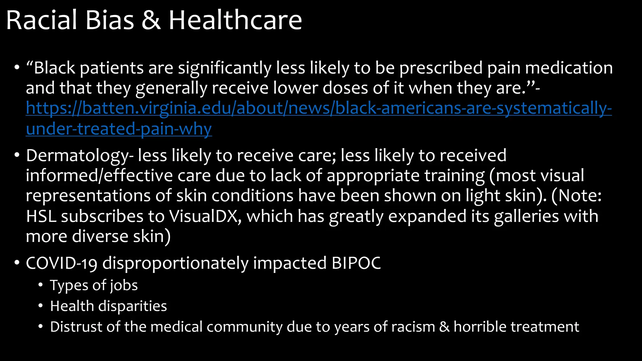 Racial Bias & Healthcare
• “Black patients are significantly less likely to be prescribed pain medication
and that they generally receive lower doses of it when they are.”-
https://batten.virginia.edu/about/news/black-americans-are-systematically-
under-treated-pain-why
• Dermatology- less likely to receive care; less likely to received
informed/effective care due to lack of appropriate training (most visual
representations of skin conditions have been shown on light skin). (Note:
HSL subscribes to VisualDX, which has greatly expanded its galleries with
more diverse skin)
• COVID-19 disproportionately impacted BIPOC
• Types of jobs
• Health disparities
• Distrust of the medical community due to years of racism & horrible treatment
 
