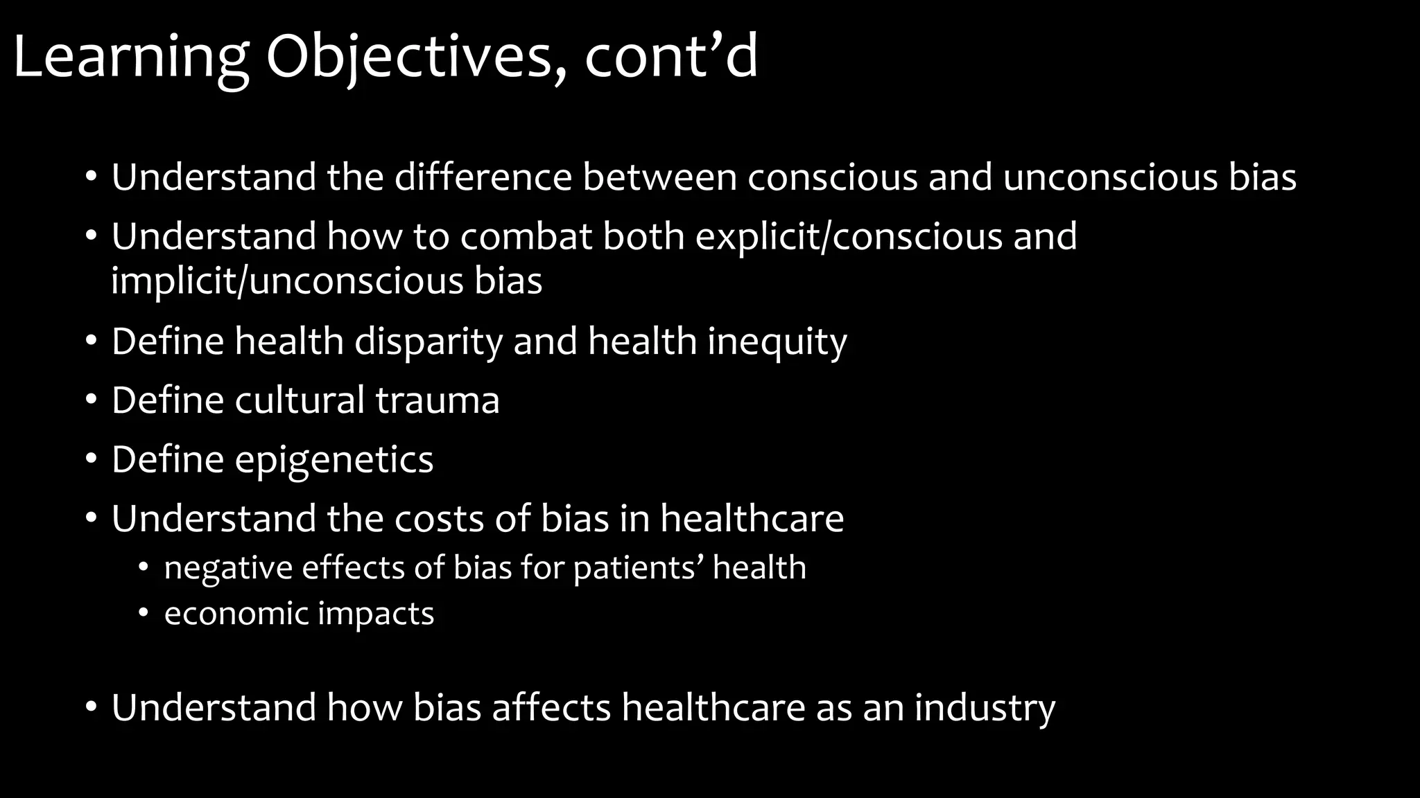 Learning Objectives, cont’d
• Understand the difference between conscious and unconscious bias
• Understand how to combat both explicit/conscious and
implicit/unconscious bias
• Define health disparity and health inequity
• Define cultural trauma
• Define epigenetics
• Understand the costs of bias in healthcare
• negative effects of bias for patients’ health
• economic impacts
• Understand how bias affects healthcare as an industry
 