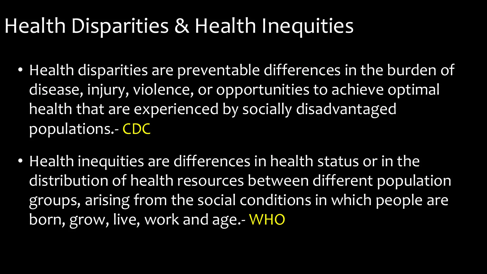Health Disparities & Health Inequities
• Health disparities are preventable differences in the burden of
disease, injury, violence, or opportunities to achieve optimal
health that are experienced by socially disadvantaged
populations.- CDC
• Health inequities are differences in health status or in the
distribution of health resources between different population
groups, arising from the social conditions in which people are
born, grow, live, work and age.- WHO
 