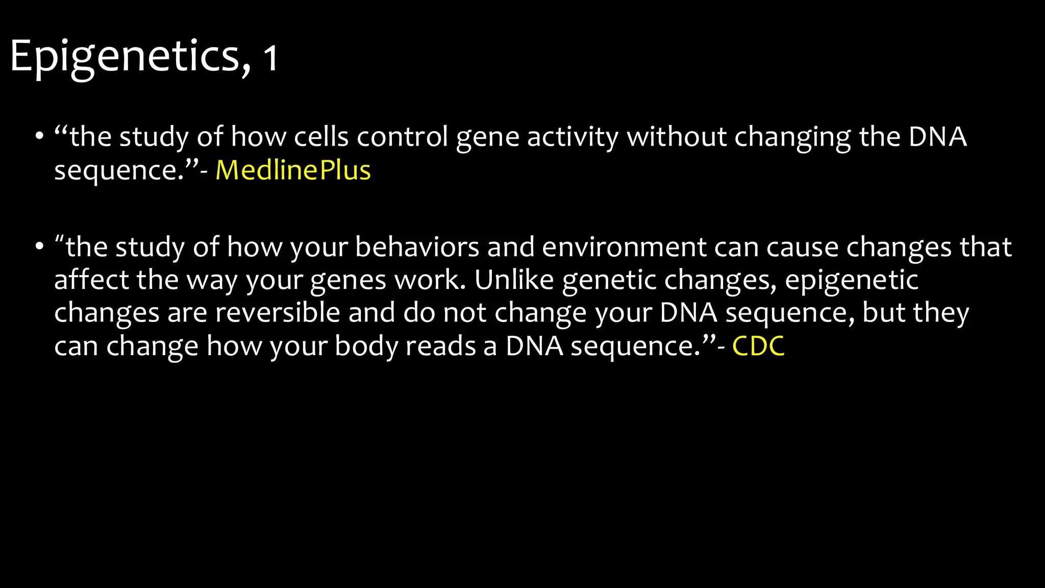 Epigenetics, 1
• “the study of how cells control gene activity without changing the DNA
sequence.”- MedlinePlus
• “the study of how your behaviors and environment can cause changes that
affect the way your genes work. Unlike genetic changes, epigenetic
changes are reversible and do not change your DNA sequence, but they
can change how your body reads a DNA sequence.”- CDC
 