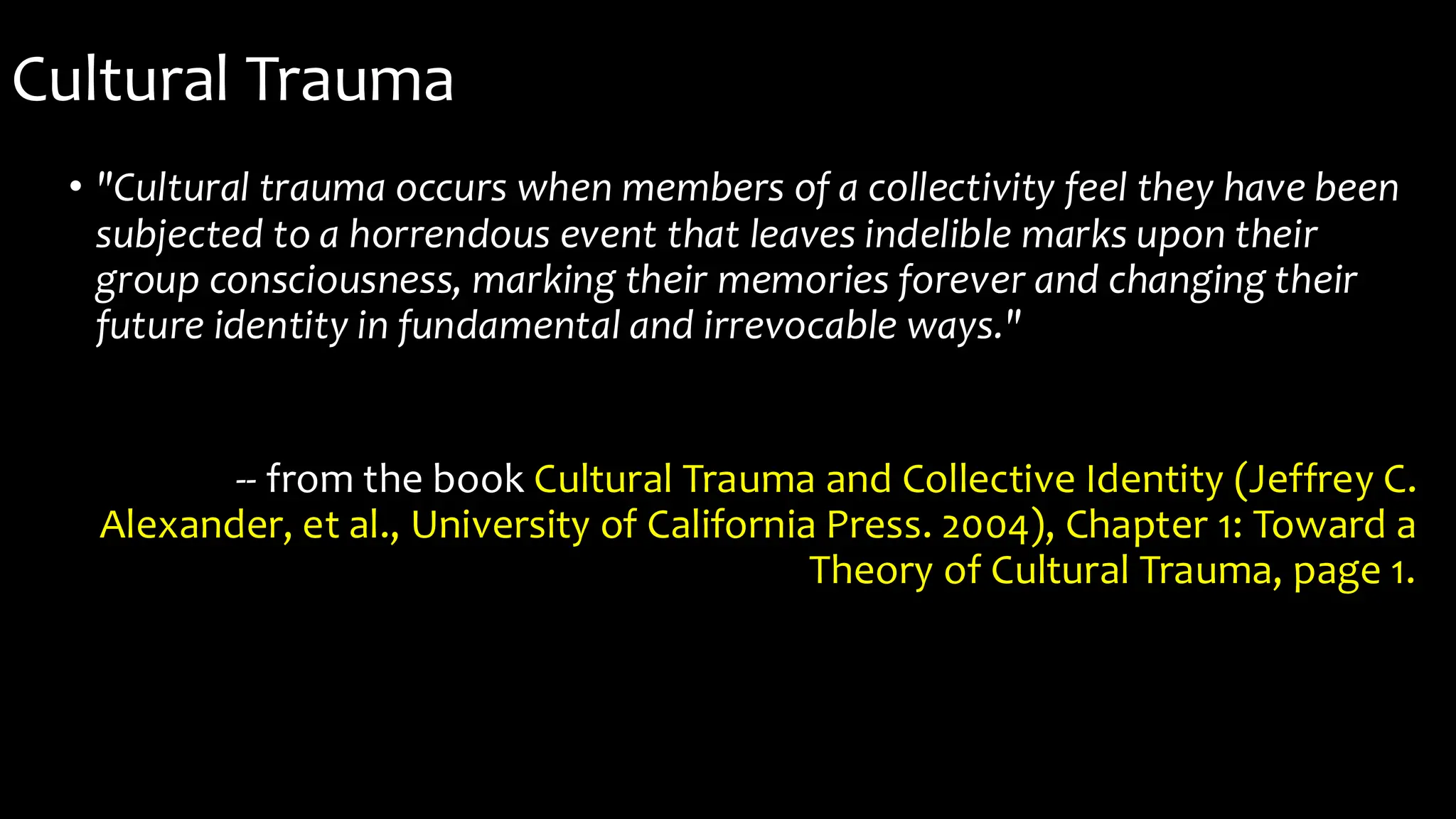 Cultural Trauma
• "Cultural trauma occurs when members of a collectivity feel they have been
subjected to a horrendous event that leaves indelible marks upon their
group consciousness, marking their memories forever and changing their
future identity in fundamental and irrevocable ways."
-- from the book Cultural Trauma and Collective Identity (Jeffrey C.
Alexander, et al., University of California Press. 2004), Chapter 1: Toward a
Theory of Cultural Trauma, page 1.
 