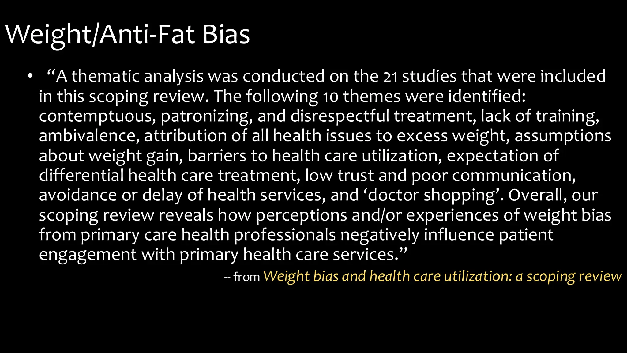 Weight/Anti-Fat Bias
• “A thematic analysis was conducted on the 21 studies that were included
in this scoping review. The following 10 themes were identified:
contemptuous, patronizing, and disrespectful treatment, lack of training,
ambivalence, attribution of all health issues to excess weight, assumptions
about weight gain, barriers to health care utilization, expectation of
differential health care treatment, low trust and poor communication,
avoidance or delay of health services, and ‘doctor shopping’. Overall, our
scoping review reveals how perceptions and/or experiences of weight bias
from primary care health professionals negatively influence patient
engagement with primary health care services.”
-- from Weight bias and health care utilization: a scoping review
 
