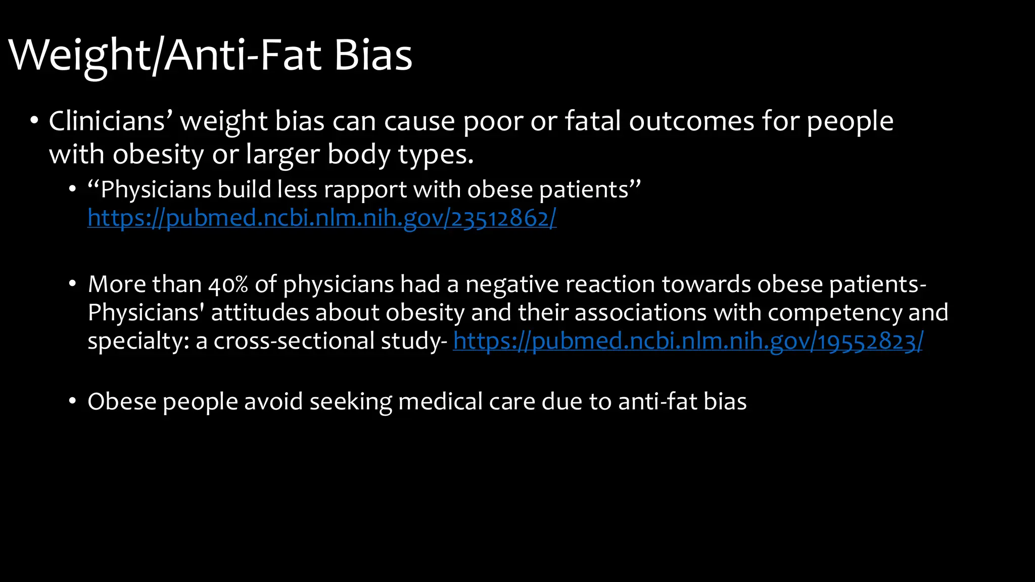 Weight/Anti-Fat Bias
• Clinicians’ weight bias can cause poor or fatal outcomes for people
with obesity or larger body types.
• “Physicians build less rapport with obese patients”
https://pubmed.ncbi.nlm.nih.gov/23512862/
• More than 40% of physicians had a negative reaction towards obese patients-
Physicians' attitudes about obesity and their associations with competency and
specialty: a cross-sectional study- https://pubmed.ncbi.nlm.nih.gov/19552823/
• Obese people avoid seeking medical care due to anti-fat bias
 