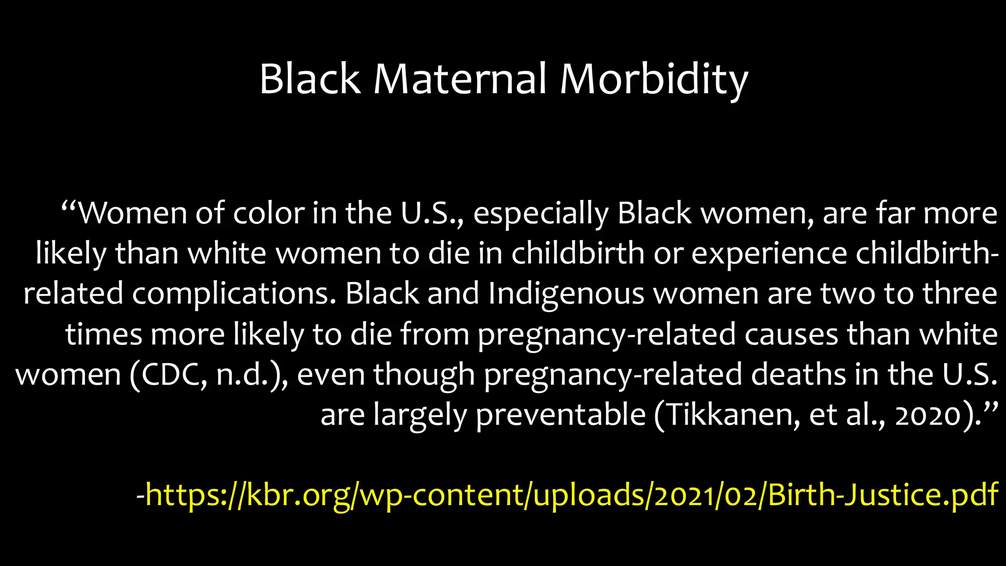 Black Maternal Morbidity
“Women of color in the U.S., especially Black women, are far more
likely than white women to die in childbirth or experience childbirth-
related complications. Black and Indigenous women are two to three
times more likely to die from pregnancy-related causes than white
women (CDC, n.d.), even though pregnancy-related deaths in the U.S.
are largely preventable (Tikkanen, et al., 2020).”
-https://kbr.org/wp-content/uploads/2021/02/Birth-Justice.pdf
 