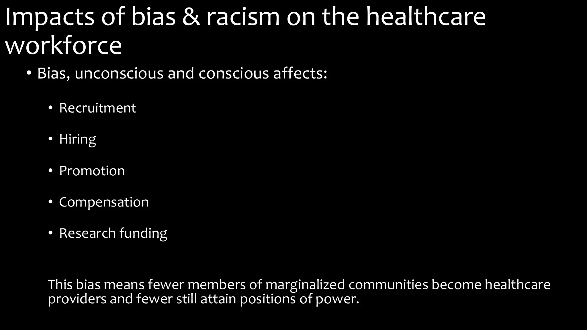 Impacts of bias & racism on the healthcare
workforce
• Bias, unconscious and conscious affects:
• Recruitment
• Hiring
• Promotion
• Compensation
• Research funding
This bias means fewer members of marginalized communities become healthcare
providers and fewer still attain positions of power.
 