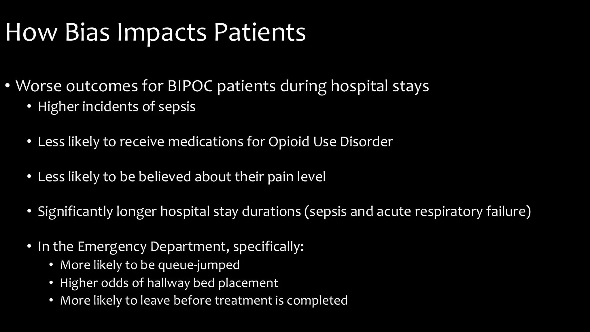 How Bias Impacts Patients
• Worse outcomes for BIPOC patients during hospital stays
• Higher incidents of sepsis
• Less likely to receive medications for Opioid Use Disorder
• Less likely to be believed about their pain level
• Significantly longer hospital stay durations (sepsis and acute respiratory failure)
• In the Emergency Department, specifically:
• More likely to be queue-jumped
• Higher odds of hallway bed placement
• More likely to leave before treatment is completed
 