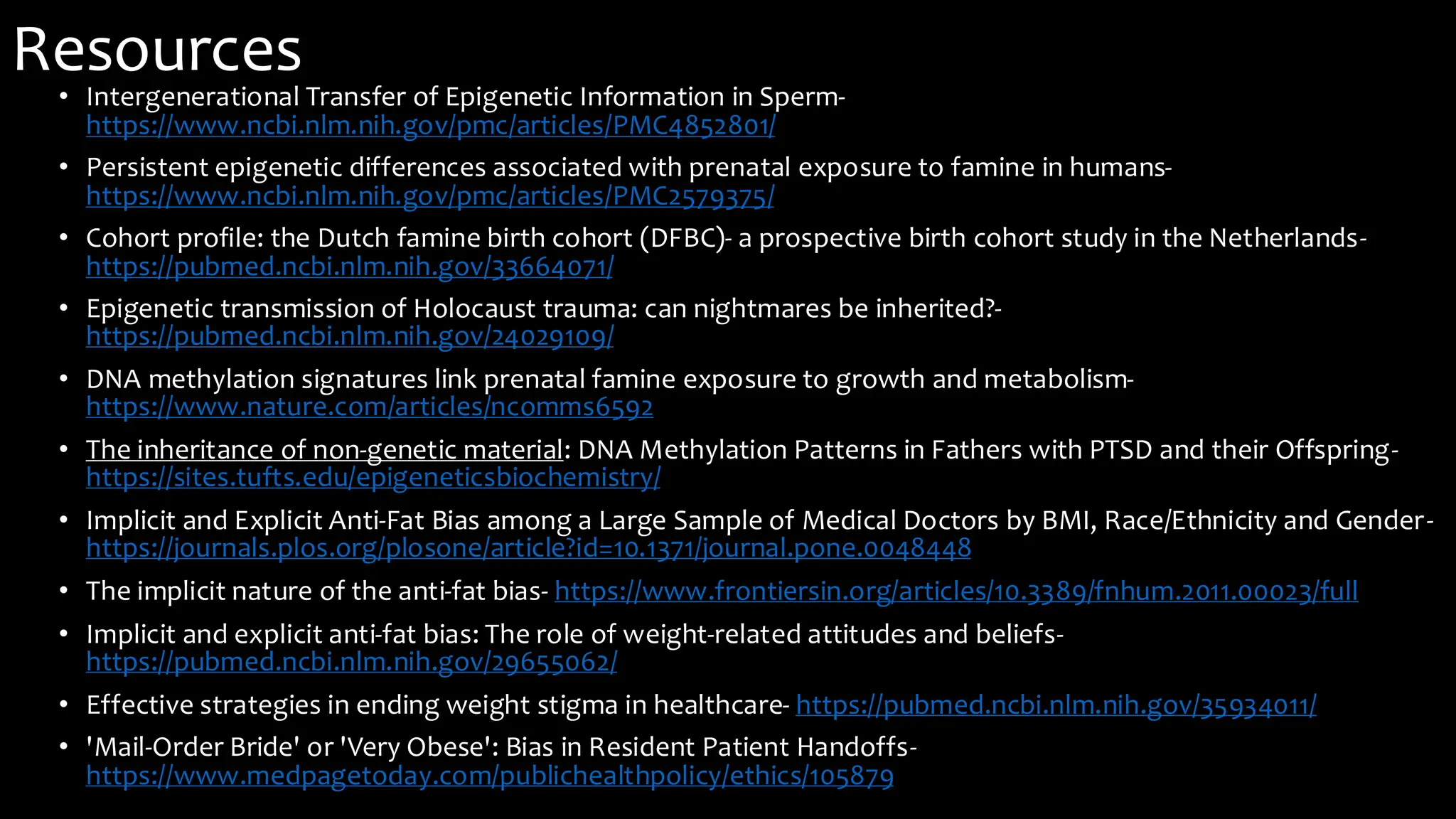 Resources
• Intergenerational Transfer of Epigenetic Information in Sperm-
https://www.ncbi.nlm.nih.gov/pmc/articles/PMC4852801/
• Persistent epigenetic differences associated with prenatal exposure to famine in humans-
https://www.ncbi.nlm.nih.gov/pmc/articles/PMC2579375/
• Cohort profile: the Dutch famine birth cohort (DFBC)- a prospective birth cohort study in the Netherlands-
https://pubmed.ncbi.nlm.nih.gov/33664071/
• Epigenetic transmission of Holocaust trauma: can nightmares be inherited?-
https://pubmed.ncbi.nlm.nih.gov/24029109/
• DNA methylation signatures link prenatal famine exposure to growth and metabolism-
https://www.nature.com/articles/ncomms6592
• The inheritance of non-genetic material: DNA Methylation Patterns in Fathers with PTSD and their Offspring-
https://sites.tufts.edu/epigeneticsbiochemistry/
• Implicit and Explicit Anti-Fat Bias among a Large Sample of Medical Doctors by BMI, Race/Ethnicity and Gender-
https://journals.plos.org/plosone/article?id=10.1371/journal.pone.0048448
• The implicit nature of the anti-fat bias- https://www.frontiersin.org/articles/10.3389/fnhum.2011.00023/full
• Implicit and explicit anti-fat bias: The role of weight-related attitudes and beliefs-
https://pubmed.ncbi.nlm.nih.gov/29655062/
• Effective strategies in ending weight stigma in healthcare- https://pubmed.ncbi.nlm.nih.gov/35934011/
• 'Mail-Order Bride' or 'Very Obese': Bias in Resident Patient Handoffs-
https://www.medpagetoday.com/publichealthpolicy/ethics/105879
 