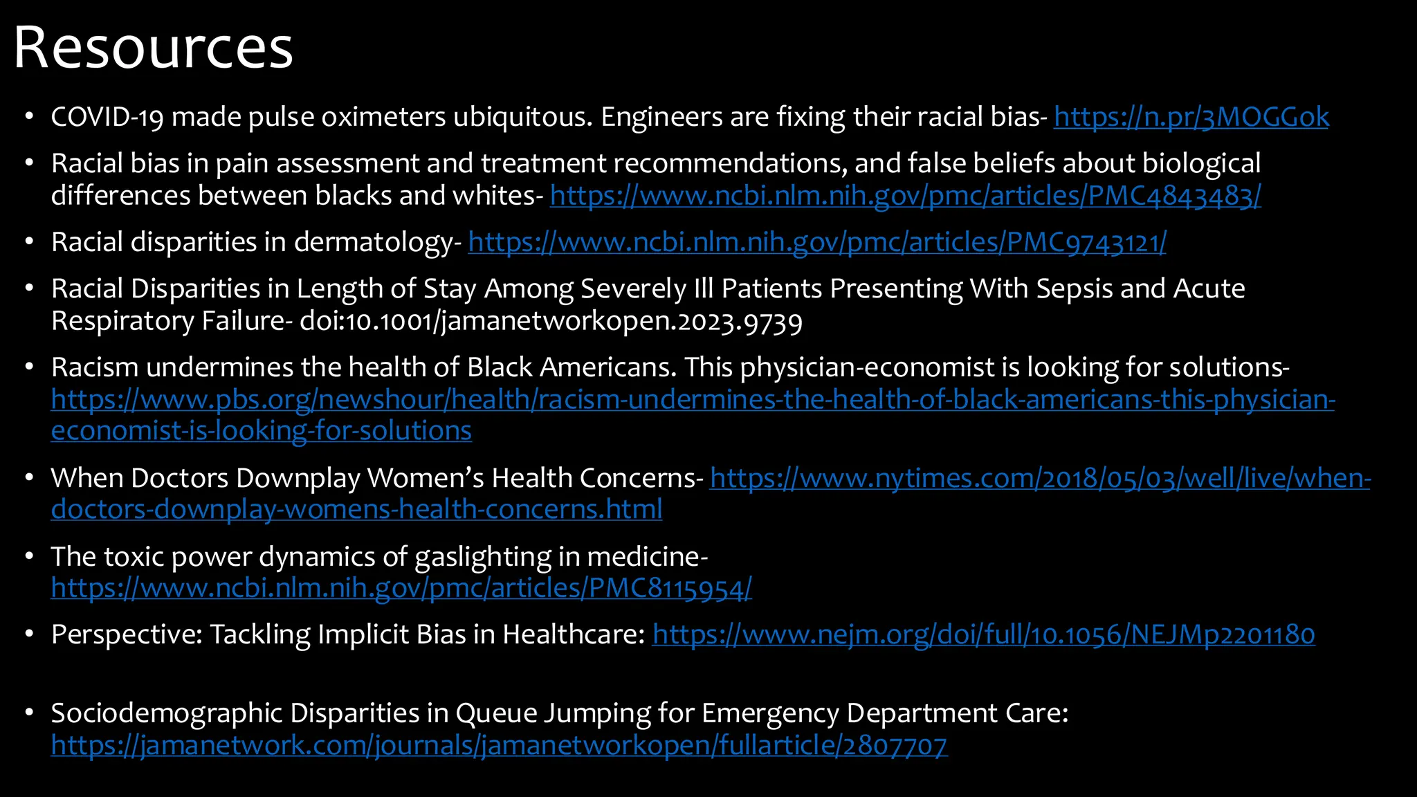 Resources
• COVID-19 made pulse oximeters ubiquitous. Engineers are fixing their racial bias- https://n.pr/3MOGGok
• Racial bias in pain assessment and treatment recommendations, and false beliefs about biological
differences between blacks and whites- https://www.ncbi.nlm.nih.gov/pmc/articles/PMC4843483/
• Racial disparities in dermatology- https://www.ncbi.nlm.nih.gov/pmc/articles/PMC9743121/
• Racial Disparities in Length of Stay Among Severely Ill Patients Presenting With Sepsis and Acute
Respiratory Failure- doi:10.1001/jamanetworkopen.2023.9739
• Racism undermines the health of Black Americans. This physician-economist is looking for solutions-
https://www.pbs.org/newshour/health/racism-undermines-the-health-of-black-americans-this-physician-
economist-is-looking-for-solutions
• When Doctors Downplay Women’s Health Concerns- https://www.nytimes.com/2018/05/03/well/live/when-
doctors-downplay-womens-health-concerns.html
• The toxic power dynamics of gaslighting in medicine-
https://www.ncbi.nlm.nih.gov/pmc/articles/PMC8115954/
• Perspective: Tackling Implicit Bias in Healthcare: https://www.nejm.org/doi/full/10.1056/NEJMp2201180
• Sociodemographic Disparities in Queue Jumping for Emergency Department Care:
https://jamanetwork.com/journals/jamanetworkopen/fullarticle/2807707
 