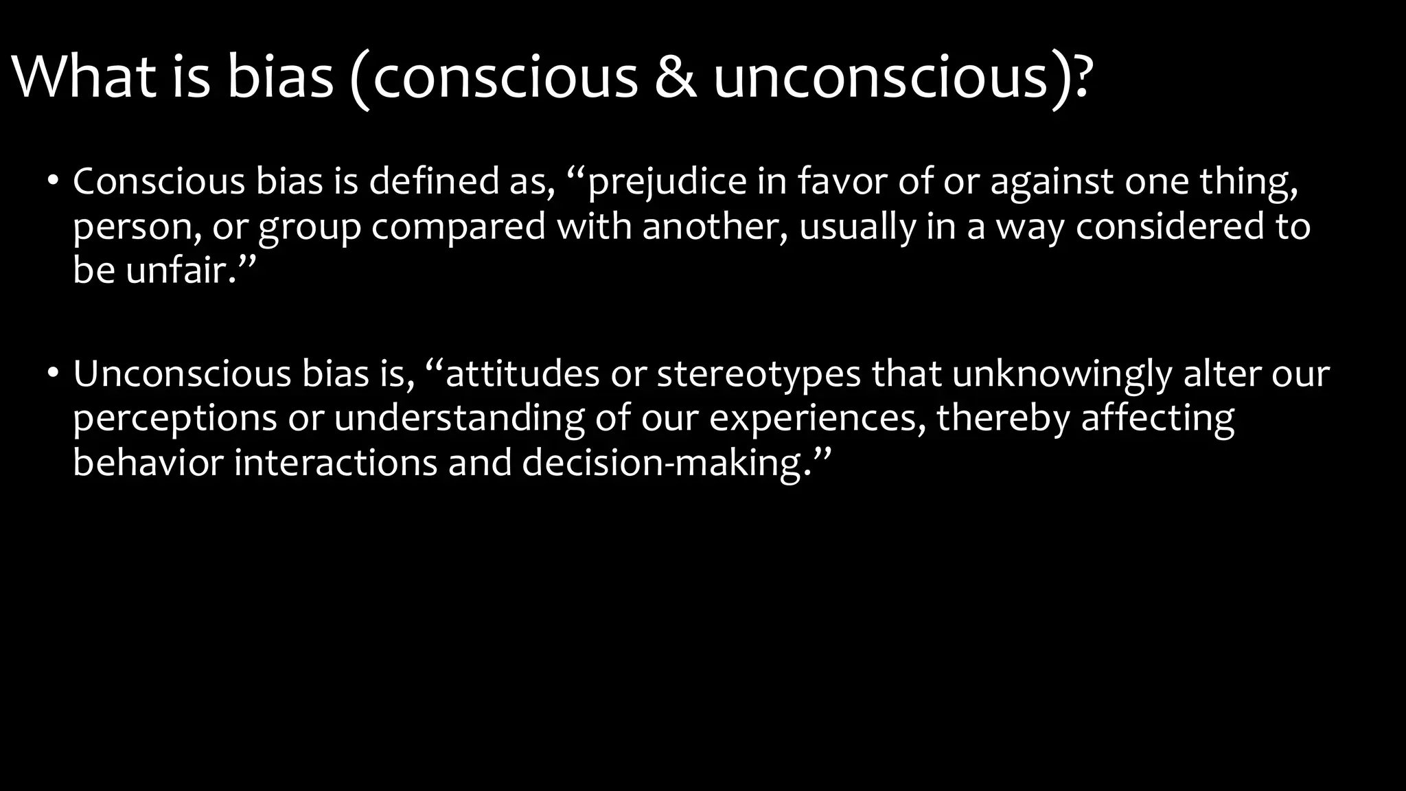 What is bias (conscious & unconscious)?
• Conscious bias is defined as, “prejudice in favor of or against one thing,
person, or group compared with another, usually in a way considered to
be unfair.”
• Unconscious bias is, “attitudes or stereotypes that unknowingly alter our
perceptions or understanding of our experiences, thereby affecting
behavior interactions and decision-making.”
 