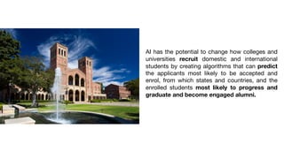 AI has the potential to change how colleges and
universities recruit domestic and international
students by creating algorithms that can predict
the applicants most likely to be accepted and
enrol, from which states and countries, and the
enrolled students most likely to progress and
graduate and become engaged alumni.
 