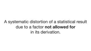 A systematic distortion of a statistical result 

due to a factor not allowed for
in its derivation.
 