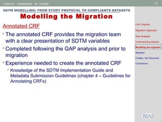 Cytel Inc. - Confidential 10[A. Tinazzi]
SDTM MODELLING: FROM STUDY PROTOCOL TO COMPLIANTS DATASETS
Modelling the Migration
 The annotated CRF provides the migration team
with a clear presentation of SDTM variables
 Completed following the GAP analysis and prior to
migration
 Experience needed to create the annotated CRF
 Knowledge of the SDTM Implementation Guide and
Metadata Submission Guidelines (chapter 4 – Guidelines for
Annotating CRFs)
Annotated CRF Let’s migrate
Migration Approach
Gap Analysis
Understanding datasets
Modelling the migration
Migration
Finalize, Val, Document
Conclusions
 