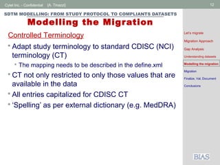 Cytel Inc. - Confidential 12[A. Tinazzi]
SDTM MODELLING: FROM STUDY PROTOCOL TO COMPLIANTS DATASETS
Modelling the Migration
 Adapt study terminology to standard CDISC (NCI)
terminology (CT)
 The mapping needs to be described in the define.xml
 CT not only restricted to only those values that are
available in the data
 All entries capitalized for CDISC CT
 ‘Spelling’ as per external dictionary (e.g. MedDRA)
Controlled Terminology Let’s migrate
Migration Approach
Gap Analysis
Understanding datasets
Modelling the migration
Migration
Finalize, Val, Document
Conclusions
 