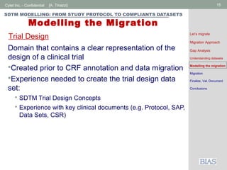 Cytel Inc. - Confidential 15[A. Tinazzi]
SDTM MODELLING: FROM STUDY PROTOCOL TO COMPLIANTS DATASETS
Modelling the Migration
Domain that contains a clear representation of the
design of a clinical trial
Created prior to CRF annotation and data migration
Experience needed to create the trial design data
set:
 SDTM Trial Design Concepts
 Experience with key clinical documents (e.g. Protocol, SAP,
Data Sets, CSR)
Trial Design Let’s migrate
Migration Approach
Gap Analysis
Understanding datasets
Modelling the migration
Migration
Finalize, Val, Document
Conclusions
 