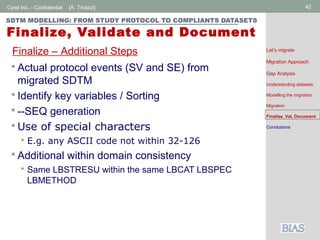 Cytel Inc. - Confidential 42[A. Tinazzi]
SDTM MODELLING: FROM STUDY PROTOCOL TO COMPLIANTS DATASETS
Finalize, Validate and Document
 Actual protocol events (SV and SE) from
migrated SDTM
 Identify key variables / Sorting
 --SEQ generation
 Use of special characters
 E.g. any ASCII code not within 32-126
 Additional within domain consistency
 Same LBSTRESU within the same LBCAT LBSPEC
LBMETHOD
Finalize – Additional Steps Let’s migrate
Migration Approach
Gap Analysis
Understanding datasets
Modelling the migration
Migration
Finalize, Val, Document
Conclusions
 