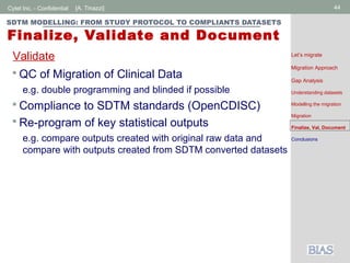 Cytel Inc. - Confidential 44[A. Tinazzi]
SDTM MODELLING: FROM STUDY PROTOCOL TO COMPLIANTS DATASETS
Finalize, Validate and Document
 QC of Migration of Clinical Data
e.g. double programming and blinded if possible
 Compliance to SDTM standards (OpenCDISC)
 Re-program of key statistical outputs
e.g. compare outputs created with original raw data and
compare with outputs created from SDTM converted datasets
Validate Let’s migrate
Migration Approach
Gap Analysis
Understanding datasets
Modelling the migration
Migration
Finalize, Val, Document
Conclusions
 