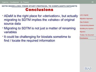 Cytel Inc. - Confidential 49[A. Tinazzi]
SDTM MODELLING: FROM STUDY PROTOCOL TO COMPLIANTS DATASETS
Conclusions
 ADaM is the right place for «derivation», but actually
migrating to SDTM implies the «shake» of original
source data
 Migrating to SDTM is not just a matter of renaming
variables
 It could be challenging for biostats sometime to
find / locate the required information
Let’s migrate
Migration Approach
Gap Analysis
Understanding datasets
Modelling the migration
Migration
Finalize, Val, Document
Conclusions
 