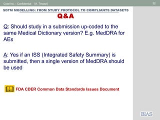 Cytel Inc. - Confidential 52[A. Tinazzi]
SDTM MODELLING: FROM STUDY PROTOCOL TO COMPLIANTS DATASETS
Q&A
Q: Should study in a submission up-coded to the
same Medical Dictionary version? E.g. MedDRA for
AEs
A: Yes if an ISS (Integrated Safety Summary) is
submitted, then a single version of MedDRA should
be used
FDA CDER Common Data Standards Issues Document
 