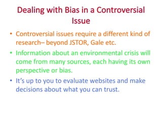 Dealing with Bias in a Controversial Issue Controversial issues require a different kind of research– beyond JSTOR, Gale etc.  Information about an environmental crisis will come from many sources, each having its own perspective or bias. It’s up to you to evaluate websites and make decisions about what you can trust.  