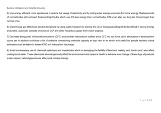 Business Intelligence and Data Warehousing
P a g e 9 | 9
5) Use energy efficient home appliances to reduce the usage of electricity and by opting solar energy resources for home energy. Replacements
of normal bulbs with compact florescent light bulbs which use 2/3 less energy than normal bulbs. CFLs can also last long ten times longer than
normal ones.
6) Greenhouse gas effect can also be decreased by using public transport or sharing the car or doing carpooling will be beneficial in saving energy
and petrol, automatic controls emission of CO2 and other hazardous gases from motor engines.
7) Decrease being used of chlorofluorocarbons (CFC) and another halocarbons outflow since CFC not just have job in exhaustion of stratospheric
ozone yet in addition contribute a lot of radiative constraining methods capacity to trap heat in air which isn't useful for people besides critical
estimates must be taken to lessen CFC and halocarbon discharge.
8) Avoid unnecessary use of chemical pesticides and insecticides which is damaging the fertility of land and making land barren and, also affect
underground water. These chemicals also dangerously affect the environment and person’s health at extreme level. Usage of these type of products
is also reason behind greenhouse effect and climate change.
 