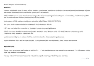 Business Intelligence and Data Warehousing
P a g e 7 | 9
INSIGHTS:
Emission of HCFs was nearly nil before and the esteem is expanded with increment in utilization of fuel which legitimately identified with segment
like National aggregate (counting International Aviation) and Fuel utilisation.
1990 and 1991 were the years when most astounding outflow of ozone depleting substances happen. As indicated by United Nations report this
was the timeframe when mechanical transformation at their pinnacle.
Most measure of NO2 was transmitted by two nations that is EU(KP) and EU28(CONVENTION).
The gases which was transmitted least was NF3 and Unspecified blend of HCFs.
HCFs was most astounding transmitted by Croatia and Lowest discharged by Lithuania
Iceland was nation which had most astounding outflow of methane out of all nations which was 116.25 million in number though other
Greenhouse gases radiated by Iceland were less.
Liechtenstein and Cyprus are nations which has most minimal outflow of ozone depleting substances.
Highest emanation of SF6 and NF3 by EU(KP) and EU28(Convention) and most reduced by Croatia, Estonia and Lithuania.
ASSUMPTIONS:
Overall mean temperatures are foreseen to rise from 0.3 - 1.7 degrees Celsius under low releases circumstances to 2.6 - 4.8 degrees Celsius
under high radiations circumstances.
Hot days and warmth waves are foreseen to end up being logically customary and cold days less relentless.
 