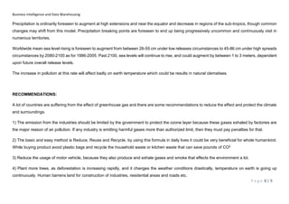 Business Intelligence and Data Warehousing
P a g e 8 | 9
Precipitation is ordinarily foreseen to augment at high extensions and near the equator and decrease in regions of the sub-tropics, though common
changes may shift from this model. Precipitation breaking points are foreseen to end up being progressively uncommon and continuously visit in
numerous territories.
Worldwide mean sea level rising is foreseen to augment from between 26-55 cm under low releases circumstances to 45-86 cm under high spreads
circumstances by 2080-2100 as for 1986-2005. Past 2100, sea levels will continue to rise, and could augment by between 1 to 3 meters, dependent
upon future overall release levels.
The increase in pollution at this rate will affect badly on earth temperature which could be results in natural clematises.
RECOMMENDATIONS:
A lot of countries are suffering from the effect of greenhouse gas and there are some recommendations to reduce the effect and protect the climate
and surroundings.
1) The emission from the industries should be limited by the government to protect the ozone layer because these gases exhaled by factories are
the major reason of air pollution. If any industry is emitting harmful gases more than authorized limit, then they must pay penalties for that.
2) The basic and easy method is Reduce, Reuse and Recycle, by using this formula in daily lives it could be very beneficial for whole humankind.
While buying product avoid plastic bags and recycle the household waste or kitchen waste that can save pounds of CO2
3) Reduce the usage of motor vehicle, because they also produce and exhale gases and smoke that effects the environment a lot.
4) Plant more trees, as deforestation is increasing rapidly, and it changes the weather conditions drastically, temperature on earth is going up
continuously. Human barrens land for construction of industries, residential areas and roads etc.
 