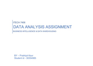 ITECH 7406
DATA ANALYSIS ASSIGNMENT
BUSINESS INTELLIGENCE & DATA WAREHOUSING
BY – Prabhjot Kaur
Student id - 30354985
 