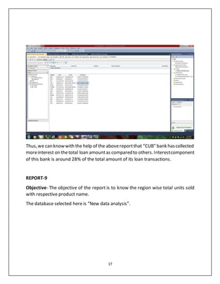 17
Thus,we can knowwith the help of the abovereportthat “CUB” bank hascollected
moreinterest on thetotal loan amountas comparedto others.Interestcomponent
of this bank is around 28% of the total amount of its loan transactions.
REPORT-9
Objective- The objective of the report is to know the region wise total units sold
with respective product name.
The database selected here is “New data analysis”.
 