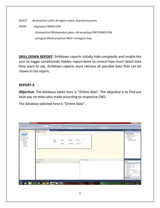 5
SELECT dtransaction.units,dnregion.rname,dnproduct.pname
FROM dnproductINNERJOIN
dtransactionON dnproduct.pkey=dtransaction.PKEYINNERJOIN
dnregionON dtransaction.RKEY=dnregion.rkey
DRILL DOWN REPORT- Drilldown reports initially hide complexity and enable the
user to toggle conditionally hidden report items to control how much detail data
they want to see. Drilldown reports must retrieve all possible data that can be
shown in the report.
REPORT-4
Objective- The database taken here is “Online data”. The objective is to find out
total pay no total sales made according to respective CNO.
The database selected here is “Online Data”.
 