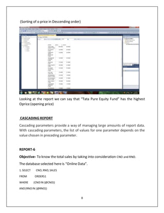8
(Sorting of o price in Descending order)
Looking at the report we can say that “Tata Pure Equity Fund” has the highest
Oprice (opening price)
CASCADING REPORT
Cascading parameters provide a way of managing large amounts of report data.
With cascading parameters, the list of values for one parameter depends on the
value chosen in preceding parameter.
REPORT-6
Objective- To know the total sales by taking into consideration CNO and RNO.
The database selected here is “Online Data”.
1. SELECT CNO,RNO,SALES
FROM ORDERS1
WHERE (CNOIN (@CNO))
AND(RNOIN (@RNO))
 