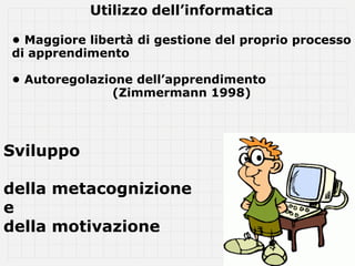 Utilizzo dell’informatica

• Maggiore libertà di gestione del proprio processo
di apprendimento

• Autoregolazione dell’apprendimento
              (Zimmermann 1998)




Sviluppo

della metacognizione
e
della motivazione
 
