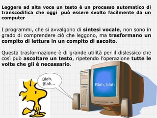 Leggere ad alta voce un testo è un processo automatico di
transcodifica che oggi può essere svolto facilmente da un
computer

I programmi, che si avvalgono di sintesi vocale, non sono in
grado di comprendere ciò che leggono, ma trasformano un
compito di lettura in un compito di ascolto.

Questa trasformazione è di grande utilità per il dislessico che
così può ascoltare un testo, ripetendo l’operazione tutte le
volte che gli è necessario.


                 Blah,
                 Blah,..               Blah, blah
 