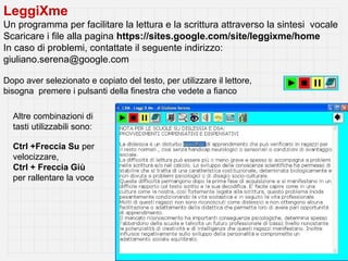 LeggiXme
Un programma per facilitare la lettura e la scrittura attraverso la sintesi vocale
Scaricare i file alla pagina https://sites.google.com/site/leggixme/home
In caso di problemi, contattate il seguente indirizzo:
giuliano.serena@google.com

Dopo aver selezionato e copiato del testo, per utilizzare il lettore,
bisogna premere i pulsanti della finestra che vedete a fianco

  Altre combinazioni di
  tasti utilizzabili sono:

  Ctrl +Freccia Su per
  velocizzare,
  Ctrl + Freccia Giù
  per rallentare la voce
 