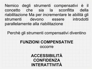 Nemico degli strumenti compensativi è il
concetto che sia la sconfitta della
riabilitazione Ma per incrementare le abilità gli
strumenti      devono       essere    introdotti
parallelamente alla riabilitazione

 Perchè gli strumenti compensativi diventino

        FUNZIONI COMPENSATIVE
                occorre

               ACCESSIBILITÀ
                CONFIDENZA
               INTERATTIVITÀ
 