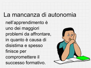 La mancanza di autonomia
nell’apprendimento è
uno dei maggiori
problemi da affrontare,
in quanto è causa di
disistima e spesso
finisce per
compromettere il
successo formativo.
 