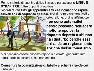 Per le materie di tipo linguistico in modo particolare le LINGUE
STRANIERE: (oltre ai punti precedenti)
Ricordare che tutti gli apprendimenti che richiedono rapida
attivazione di sequenze apprese (verbi, regole grammaticali e
                                    ortografiche, ordine alfabetico)
                                  non sono automatici
                                  perciò possono richiedere
                                  molto tempo per la
                                  risposta rispetto a chi non
                                  ha i disturbo perché essa
                                  arriva da un ragionamento
                                  anziché dall’automatismo
o ci possono essere risposte rapide ma errate (generalmente
simili a quella richiesta, ma non esatte)

Consentire la consultazione di tabelle e schemi (Tavole dei
verbi, ecc.)
 