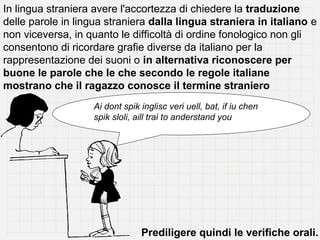 In lingua straniera avere l'accortezza di chiedere la traduzione
delle parole in lingua straniera dalla lingua straniera in italiano e
non viceversa, in quanto le difficoltà di ordine fonologico non gli
consentono di ricordare grafie diverse da italiano per la
rappresentazione dei suoni o in alternativa riconoscere per
buone le parole che le che secondo le regole italiane
mostrano che il ragazzo conosce il termine straniero
                   Ai dont spik inglisc veri uell, bat, if iu chen
                   spik sloli, aill trai to anderstand you




                                Prediligere quindi le verifiche orali.
 
