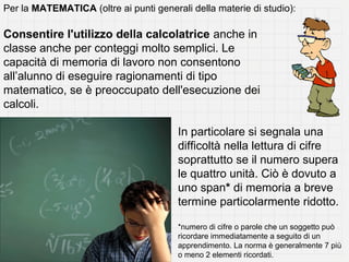 Per la MATEMATICA (oltre ai punti generali della materie di studio):

Consentire l'utilizzo della calcolatrice anche in
classe anche per conteggi molto semplici. Le
capacità di memoria di lavoro non consentono
all’alunno di eseguire ragionamenti di tipo
matematico, se è preoccupato dell'esecuzione dei
calcoli.

                                        In particolare si segnala una
                                        difficoltà nella lettura di cifre
                                        soprattutto se il numero supera
                                        le quattro unità. Ciò è dovuto a
                                        uno span* di memoria a breve
                                        termine particolarmente ridotto.

                                        *numero di cifre o parole che un soggetto può
                                        ricordare immediatamente a seguito di un
                                        apprendimento. La norma è generalmente 7 più
                                        o meno 2 elementi ricordati.
 