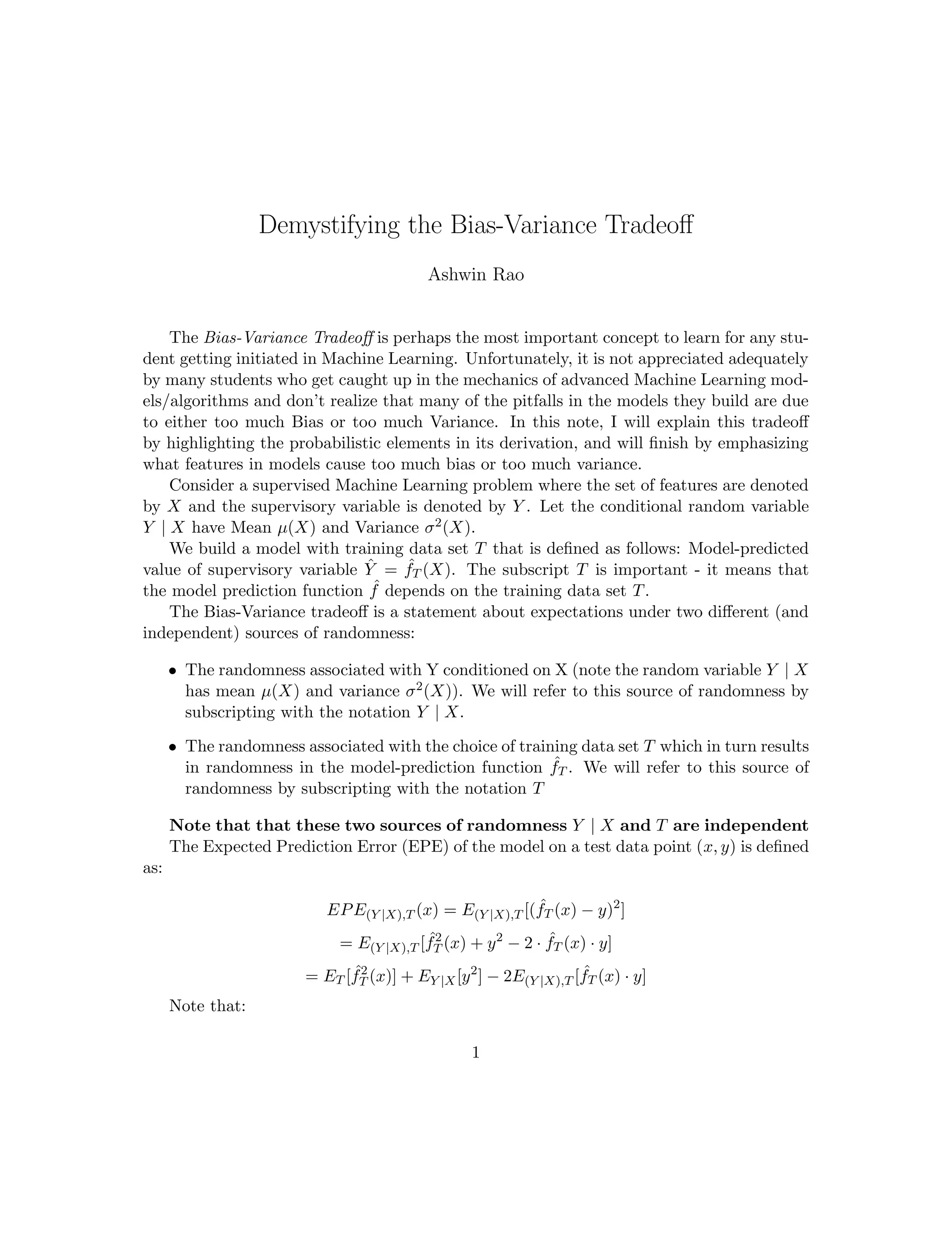 Demystifying the Bias-Variance Tradeoﬀ
Ashwin Rao
August 1, 2017
1 Motivation and Overview
The Bias-Variance Tradeoﬀ is perhaps the most important concept to learn for any student
getting initiated in Machine Learning. Unfortunately, it is not appreciated adequately
by many students who get caught up in the mechanics of advanced Machine Learning
models/algorithms and don’t realize that many of the pitfalls in the models they build are
due to either too much Bias or too much Variance. In this note, I will explain this tradeoﬀ
by highlighting the probabilistic elements in the derivation of the formula governing the
tradeoﬀ, will explain how to interpret the tradeoﬀ, and will ﬁnally introduce the concept
of Capacity that plays a key role in actually “playing the tradeoﬀ”.
2 Understanding the Probabilistic Aspects
I think the crux of the Bias-Variance tradeoﬀ is lost on many students because the prob-
abilistic aspects of the setting under which the tradeoﬀ operates is not explained properly
in most textbooks or by teachers. Let us consider a supervised Machine Learning problem
where the set of features are denoted by X and the supervisory variable is denoted by Y .
To understand the setting intuitively, let us look at a simple example: Say X consists of
the Age, Gender and Country of a person and Y is the Height of the person. Here, we
are in the business of predicting the Height from the value of the (Age, Gender, Country)
3-tuple, but we need to understand that for a ﬁxed (Age, Gender, Country) tuple, the Age
(as seen in the data) will be spread over a range. Hence, we talk about Age as a probability
distribution conditional on the value of the (Age, Gender, Country) tuple. This is really
important to understand - that Y given X (denoted Y | X) is a random variable. Note
that since this is conditional on X, we need to treat the conditional probability of Y | X
as a function of X (meaning the probability distribution of Y depends on X).
In this setting, we denote the Expectation and Variance of the conditional random
variable Y | X as µ(X) and σ2(X) respectively. Now let’s say we build a model with
training data set T whose predicted value (of the supervisory variable) is denoted as ˆY =
ˆfT (X). The subscript T is important - it means that the model prediction function ˆf
1
 
