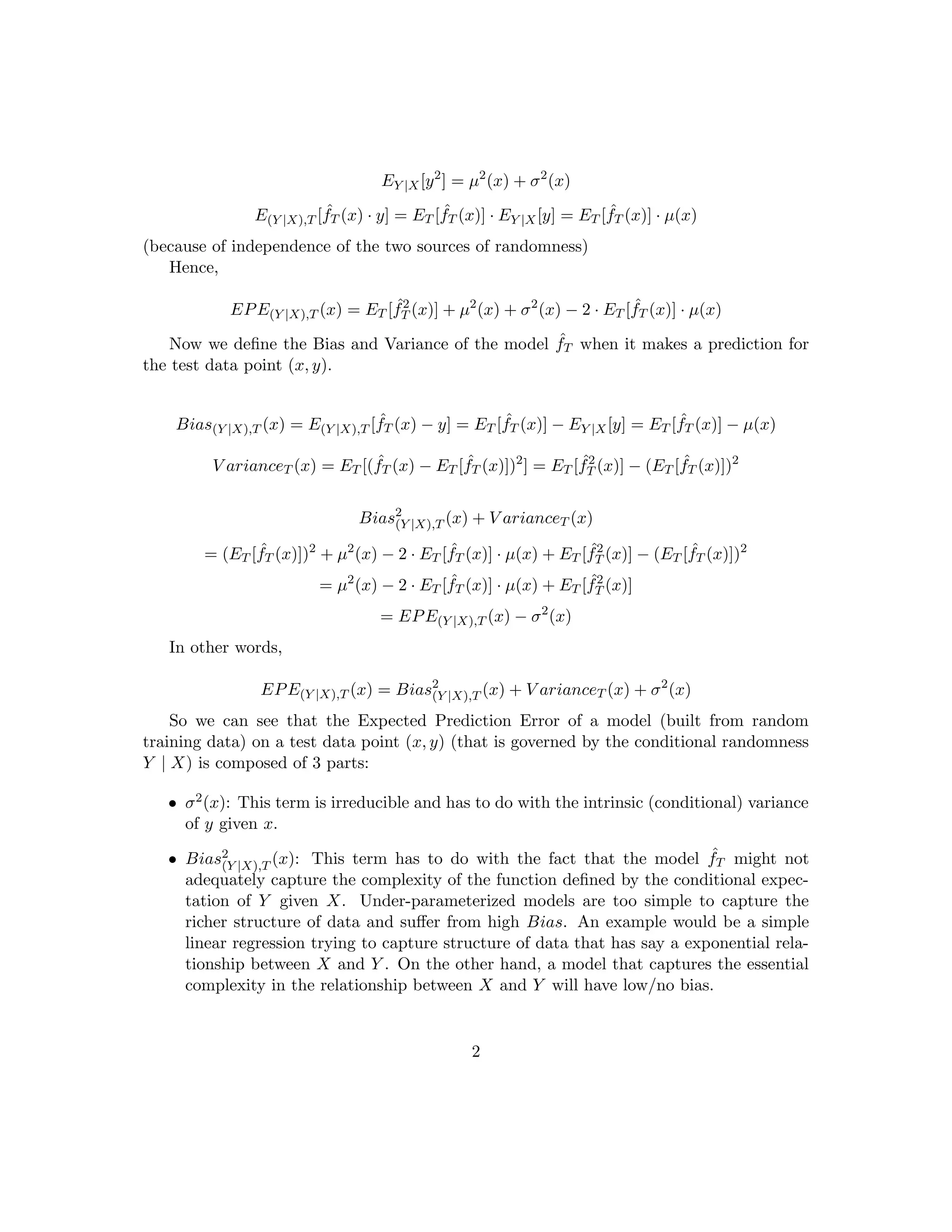 depends on the training data set T. The intuition here is that we aim to get ˆfT (X)
reasonably close to µ(X), i.e., we hope that our model’s prediction for a given X will be
close to the conditional expectation of Y given X.
The Bias-Variance tradeoﬀ is a statement about expectations under two diﬀerent (and
independent) sources of randomness:
• The randomness associated with Y conditioned on X. We will refer to this source of
randomness by subscripting with the notation Y | X.
• The randomness associated with the choice of training data set T which in turn results
in randomness in the model-prediction function ˆfT . We will refer to this source of
randomness by subscripting with the notation T
Note that that these two sources of randomness Y | X and T are independent
3 Expected Prediction Error for a Test Data Point
The Expected Prediction Error (EPE) of the model on a test data point (x, y) is deﬁned
as:
EPE(Y |X),T (x) = E(Y |X),T [( ˆfT (x) − y)2
]
= E(Y |X),T [ ˆf2
T (x) + y2
− 2 · ˆfT (x) · y]
= ET [ ˆf2
T (x)] + EY |X[y2
] − 2E(Y |X),T [ ˆfT (x) · y]
Note that:
EY |X[y2
] = µ2
(x) + σ2
(x)
E(Y |X),T [ ˆfT (x) · y] = ET [ ˆfT (x)] · EY |X[y] = ET [ ˆfT (x)] · µ(x)
(because of independence of the two sources of randomness)
Hence,
EPE(Y |X),T (x) = ET [ ˆf2
T (x)] + µ2
(x) + σ2
(x) − 2 · ET [ ˆfT (x)] · µ(x)
4 Bias and Variance
Before we state the deﬁnitions of Bias and Variance in precise equational language, let us
understand them intuitively. Both Bias and Variance refer to the probabilistic nature of
the model’s forecast for a given test data point x, with the probabilities governed by the
random choices in selecting the training data set T.
Bias of a model refers to the “gap” between:
2
 