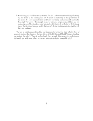 • The model’s expected prediction of the supervisory variable (corresponding to the
given test data point x). Note that this expectation is over probabilistic choices of
training data set T.
• The expected value of the supervisory variable (corresponding to the given test data
point x) that actually manifests in the data. Note that this expectation is over the
probability distribution of Y given X (notationally, Y | X).
Variance of a model refers to the “expected squared deviation” of the model’s predic-
tion of the supervisory variable (corresponding to the given test data point x) around the
expected prediction of the supervisory variable. Note that this “expected squared devia-
tion” is over probabilistic choices of training data set T and is meant to measure the degree
of “ﬂuctuation” (or you may want to call it “instability”) in the model’s prediction (due
to variations in the choice of the training data set T).
Now we precisely deﬁne the Bias and Variance of the model ˆfT when it makes a pre-
diction for the test data point x.
BiasT (x) = ET [ ˆfT (x)] − µ(x)
V arianceT (x) = ET [( ˆfT (x) − ET [ ˆfT (x)])2
] = ET [ ˆf2
T (x)] − (ET [ ˆfT (x)])2
Bias2
T (x) + V arianceT (x)
= (ET [ ˆfT (x)])2
+ µ2
(x) − 2 · ET [ ˆfT (x)] · µ(x) + ET [ ˆf2
T (x)] − (ET [ ˆfT (x)])2
= µ2
(x) − 2 · ET [ ˆfT (x)] · µ(x) + ET [ ˆf2
T (x)]
= EPE(Y |X),T (x) − σ2
(x)
In other words,
EPE(Y |X),T (x) = Bias2
T (x) + V arianceT (x) + σ2
(x)
5 Interpreting the Tradeoﬀ
So we can see that the Expected Prediction Error of a model (built from random training
data) on a test data point (x, y) (that is governed by the conditional randomness Y | X)
is composed of 3 parts:
• σ2(x): Remember that models are in the business of predicting E[y | x] = µ(x)
whereas the EPE compares the model prediction to y | x (not to E[y | x]), so the
conditional (on x) variance around E[y | x] (i.e. σ2(x)) will always exist in the EPE
and is not reducible by any model. So we will focus the rest of the discussion in this
note on how to interpret the remaining two terms, and ﬁnally how to control them
in “playing the tradeoﬀ”.
3
 
