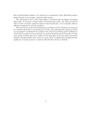 Bias and high Model Variance. So, Capacity is a mechanism to play Model Bias against
Model Variance in an attempt to ﬁnd the right balance.
The other point to note is that Capacity has a connection with the number of training
data points. If you have a larger number of training data points, the Optimal Capacity
will be tend to be larger (until the Optimal Capacity plateaus - as it eventually achieves
suﬃcient complexity to solve the problem).
This note did not go into the mathematical speciﬁcation of the technical term Capacity
as I wanted to keep this to an introductory content, but mathematically advanced readers
are encouraged to understand the technical term Capacity by looking up the deﬁnition of
Vapnik-Chervonenkis dimension and how it is used to bound the gap between the test data
error and the training data error. Sadly, the VC dimension is not very useful in practical
Machine Learning models, but it serves as a great metric to understand and appreciate the
signiﬁcance of Capacity and its connection with the Bias-Variance Tradeoﬀ.
5
 