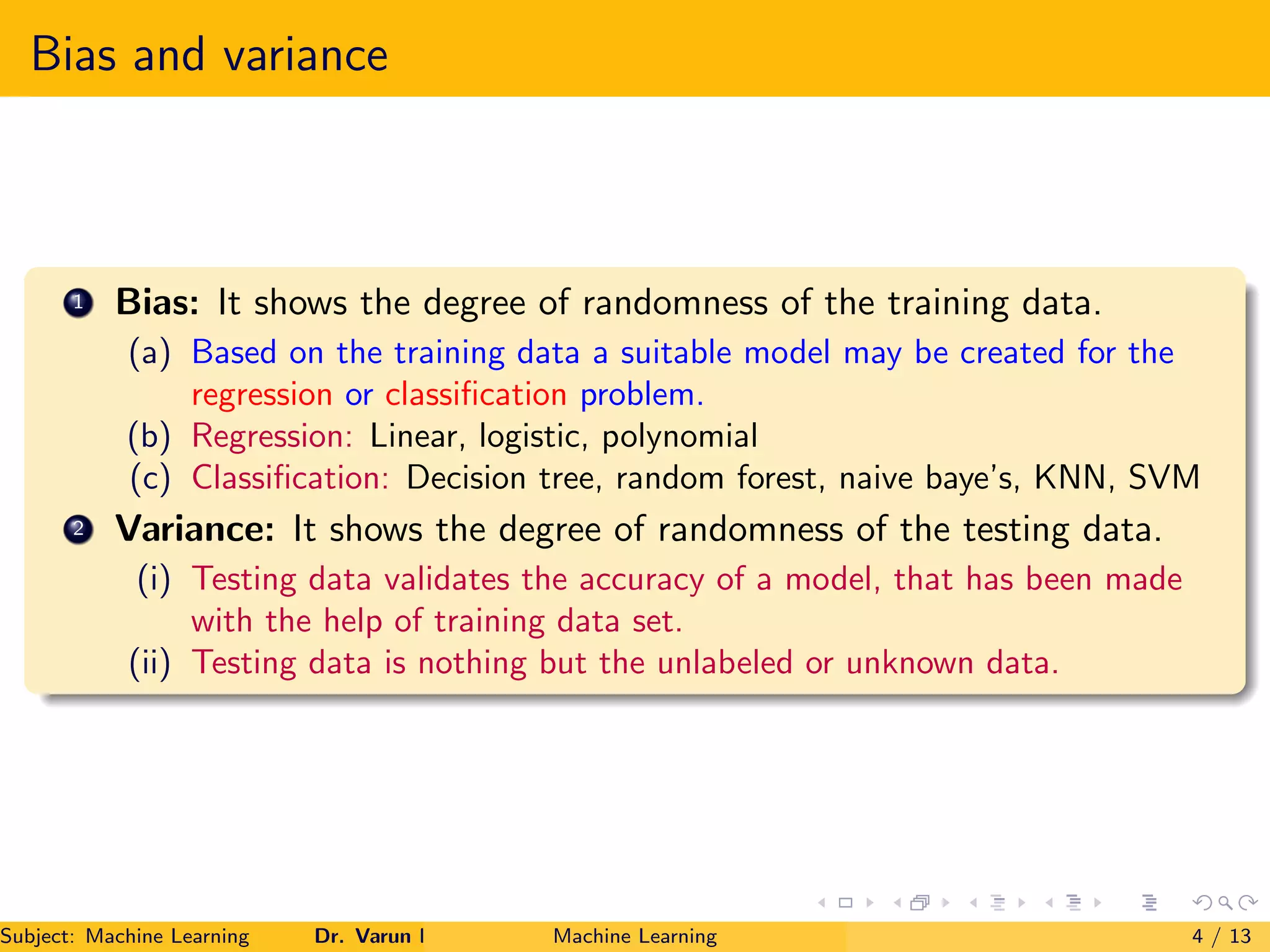 Bias and variance
1 Bias: It shows the degree of randomness of the training data.
(a) Based on the training data a suitable model may be created for the
regression or classification problem.
(b) Regression: Linear, logistic, polynomial
(c) Classification: Decision tree, random forest, naive baye’s, KNN, SVM
2 Variance: It shows the degree of randomness of the testing data.
(i) Testing data validates the accuracy of a model, that has been made
with the help of training data set.
(ii) Testing data is nothing but the unlabeled or unknown data.
Subject: Machine Learning Dr. Varun Kumar Machine Learning 4 / 13
 