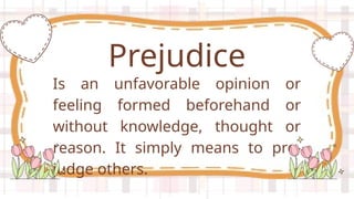 Is an unfavorable opinion or
feeling formed beforehand or
without knowledge, thought or
reason. It simply means to pre-
judge others.
Prejudice
 